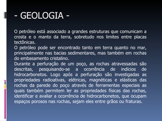 - GEOLOGIA -
O petróleo está associado a grandes estruturas que comunicam a
crosta e o manto da terra, sobretudo nos limites entre placas
tectônicas.
O petróleo pode ser encontrado tanto em terra quanto no mar,
principalmente nas bacias sedimentares, mas também em rochas
do embasamento cristalino.
Durante a perfuração de um poço, as rochas atravessadas são
descritas, pesquisando-se a ocorrência de indícios de
hidrocarbonetos. Logo após a perfuração são investigadas as
propriedades radioativas, elétricas, magnéticas e elásticas das
rochas da parede do poço através de ferramentas especiais as
quais também permitem ler as propriedades físicas das rochas,
identificar e avaliar a ocorrência de hidrocarbonetos, que ocupam
espaços porosos nas rochas, sejam eles entre grãos ou fraturas.
 