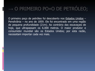 → O PRIMEIRO POÇO DE PETRÓLEO;
O primeiro poço de petróleo foi descoberto nos Estados Unidos –
Pensilvânia – no ano de 1859. Ele foi encontrado em uma região
de pequena profundidade (21m). Ao contrário das escavações de
hoje, que ultrapassam os 6.000 metros. O maior produtor e
consumidor mundial são os Estados Unidos; por esta razão,
necessitam importar cada vez mais.
 