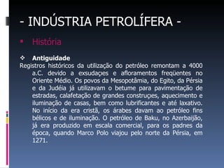 - INDÚSTRIA PETROLÍFERA -
 História
 Antiguidade
Registros históricos da utilização do petróleo remontam a 4000
a.C. devido a exsudações e afloramentos freqüentes no
Oriente Médio. Os povos da Mesopotâmia, do Egito, da Pérsia
e da Judéia já utilizavam o betume para pavimentação de
estradas, calafetação de grandes construções, aquecimento e
iluminação de casas, bem como lubrificantes e até laxativo.
No início da era cristã, os árabes davam ao petróleo fins
bélicos e de iluminação. O petróleo de Baku, no Azerbaijão,
já era produzido em escala comercial, para os padrões da
época, quando Marco Polo viajou pelo norte da Pérsia, em
1271.
 