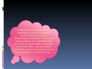O petróleo é um recurso natural abundante, porém sua pesquisa envolve elevados custos e complexidade de estudos. Já provocou muitas guerras, e é a principal fonte de renda de muitos países, sobretudo no Oriente Médio, cuja  exploração petrolífera nasceu da rivalidade entre a Grã-Bretanha e o Império Russo. 