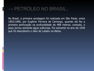 No Brasil, a primeira sondagem foi realizada em São Paulo, entre 1892/1896, por Eugênio Ferreira de Camargo, quando ele fez a primeira perfuração na profundidade de 488 metros; contudo, o poço jorrou somente água sulfurosa. Foi somente no ano de 1939 que foi descoberto o óleo de Lobato na Bahia.   ->  PETRÓLEO NO BRASIL; 