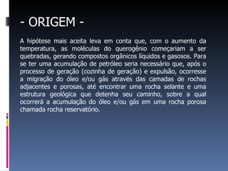 - ORIGEM - A hipótese mais aceita leva em conta que, com o aumento da temperatura, as moléculas do querogênio começariam a ser quebradas, gerando compostos orgânicos líquidos e gasosos. Para se ter uma acumulação de petróleo seria necessário que, após o processo de geração (cozinha de geração) e expulsão, ocorresse a migração do óleo e/ou gás através das camadas de rochas adjacentes e porosas, até encontrar uma rocha selante e uma estrutura geológica que detenha seu caminho, sobre a qual ocorrerá a acumulação do óleo e/ou gás em uma rocha porosa chamada rocha reservatório. 