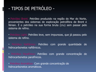 - TIPOS DE PETRÓLEO - Petróleo Brent:  Petróleo produzido na região do Mar do Norte, provenientes dos sistemas de exploração petrolífera de Brent e Ninian. É o petróleo na sua forma bruta (cru) sem passar pelo sistema de refino. Petróleo Light:  Petróleo leve, sem impurezas, que já passou pelo sistema de refino. Petróleo Naftênico:  Petróleo com grande quantidade de hidrocarbonetos naftênicos. Petróleo Parafínico:  Petróleo com grande concentração de hidrocarbonetos parafínicos. Petróleo Aromático:  Com grande concentração de hidrocarbonetos aromáticos.  