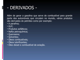 - DERIVADOS - Além de gerar a gasolina que serve de combustível para grande parte dos automóveis que circulam no mundo, vários produtos são derivados do petróleo como por exemplo: A parafina; GLP; Produtos asfálticos; Nafta petroquímica;  Querosene; Solventes; Óleos combustíveis; Óleos lubrificantes; Óleo diesel e combustível de aviação. 