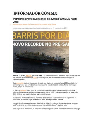 Petrobras prevé inversiones de 220 mil 600 MDD hasta
2018
o Petrobras aspira 'agregar valor' a los negocios de la cadena de gas natural
La petrolera anuncia que sus beneficios netos subieron un 11 por ciento en 2013
RÍO DE JANEIRO, BRASIL (25/FEB/2014).- La petrolera brasileña Petrobras prevé invertir 220 mil
600 millones de dólares entre 2014 y 2018, según el plan de negocios divulgado hoy por la
compañía estatal.
Esta proyección de inversiones está alineada con el plan de negocios hasta 2030 aprobado hoy
por la empresa y que será detallado mañana por la presidenta de la estatal, María das Graças
Foster, según un comunicado.
El plan de negocios hasta 2030 se trazó como meta alcanzar en media una producción de 4
millones de barriles de petróleo equivalentes por día en 2020 y mantener esa cifra en el período
2020-2030, lo que supone duplicar la producción actual.
Fuera de las fronteras brasileñas, Petrobras dará "énfasis" a las inversiones en exploración y
producción en petróleo y gas en América Latina, África y Estados Unidos.
La meta de refino de petróleo para el período se fijó en 3.9 millones de barriles diarios, cifra que
está "en sintonía con el comportamiento del mercado doméstico", según la nota.
En el capítulo de distribución, la compañía controlada por el Estado pretende mantener el liderazgo
 