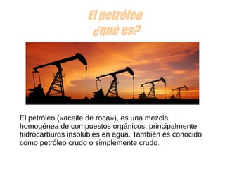 El petróleo
¿qué es?
El petróleo («aceite de roca»), es una mezcla 
homogénea de compuestos orgánicos, principalmente 
hidrocarburos insolubles en agua. También es conocido 
como petróleo crudo o simplemente crudo.
 