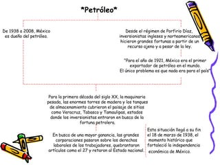 *Petróleo* De 1938 a 2008, México es dueño del petróleo. Desde el régimen de Porfirio Díaz, inversionistas ingleses y norteamericanos hicieron grandes fortunas a partir de un recurso ajeno y a pesar de la ley. "Para el año de 1921, México era el primer  exportador de petróleo en el mundo.  El único problema es que nada era para el país"  Para la primera década del siglo XX, la maquinaria  pesada, las enormes torres de madera y los tanques de almacenamiento cubrieron el paisaje de sitios  como Veracruz, Tabasco y Tamaulipas, estados  donde los inversionistas entraron en busca de la  fortuna petrolera. En busca de una mayor ganancia, las grandes corporaciones pasaron sobre los derechos laborales de los trabajadores, quebrantaron artículos como el 27 y retaron al Estado nacional. Esta situación llegó a su fin  el 18 de marzo de 1938, el momento histórico que  fortaleció la independencia económica de México.   
