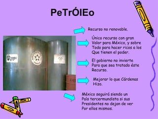 PeTrÓlEo Recurso no renovable. Único recurso con gran Valor para México, y sobre Todo para hacer ricos a los Que tienen el poder. El gobierno no invierte Para que sea tratado éste Recurso. México seguirá siendo un País tercermundista si sus Presidentes no dejan de ver Por ellos mismos. Mejorar lo que Cárdenas Hizo. 