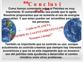 **Conclusión** Como hemos comentado antes el Petróleo es muy importante. El aumento de su uso puede que lo agote. Nosotras proponemos que se aumente el uso de energías renovables .Y que estas puedan ser accesibles para todas las personas.  También es importante que se controle su uso, aunque actualmente se controla creemos que siempre hay intereses económicos y que no se esta respetando que un excesivo  uso del petróleo esta ayudando a desarrollar el cambio climático entre otros problemas.  Cuida tu PLANETA, FRENEMOS EL CALENTAMIENTO GLOBAL… *Estamos a tiempo* 