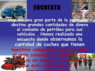 ENCUESTA Hoy día una gran parte de la población destina grandes cantidades de dinero al consumo de petróleo para sus vehículos . Hemos realizado una encuesta donde  observamos la cantidad de coches que tienen  nuestros compañeros por lo tanto el gran consumo de petróleo que se hace en nuestro entorno y lo que esto contribuye a la CONTAMINACION . 