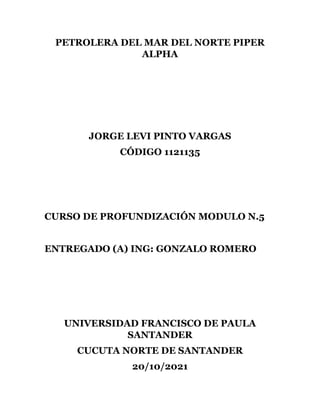 PETROLERA DEL MAR DEL NORTE PIPER
ALPHA
JORGE LEVI PINTO VARGAS
CÓDIGO 1121135
CURSO DE PROFUNDIZACIÓN MODULO N.5
ENTREGADO (A) ING: GONZALO ROMERO
UNIVERSIDAD FRANCISCO DE PAULA
SANTANDER
CUCUTA NORTE DE SANTANDER
20/10/2021
 
