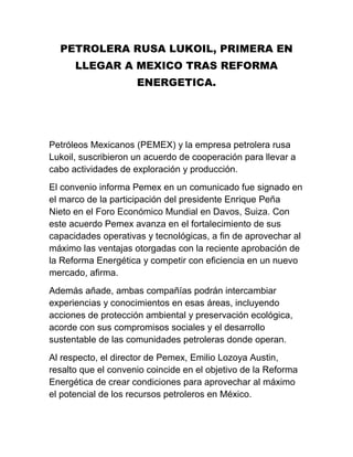 PETROLERA RUSA LUKOIL, PRIMERA EN
LLEGAR A MEXICO TRAS REFORMA
ENERGETICA.
Petróleos Mexicanos (PEMEX) y la empresa petrolera rusa
Lukoil, suscribieron un acuerdo de cooperación para llevar a
cabo actividades de exploración y producción.
El convenio informa Pemex en un comunicado fue signado en
el marco de la participación del presidente Enrique Peña
Nieto en el Foro Económico Mundial en Davos, Suiza. Con
este acuerdo Pemex avanza en el fortalecimiento de sus
capacidades operativas y tecnológicas, a fin de aprovechar al
máximo las ventajas otorgadas con la reciente aprobación de
la Reforma Energética y competir con eficiencia en un nuevo
mercado, afirma.
Además añade, ambas compañías podrán intercambiar
experiencias y conocimientos en esas áreas, incluyendo
acciones de protección ambiental y preservación ecológica,
acorde con sus compromisos sociales y el desarrollo
sustentable de las comunidades petroleras donde operan.
Al respecto, el director de Pemex, Emilio Lozoya Austin,
resalto que el convenio coincide en el objetivo de la Reforma
Energética de crear condiciones para aprovechar al máximo
el potencial de los recursos petroleros en México.
 