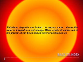 Petroleum deposits are locked in porous rocks almost like
water is trapped in a wet sponge .When crude oil comes out of
the ground , it can be as thin as water or as thick as tar.
 