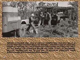 FINDING PETROLEUM WAS ONCE A JOB FOR PROSPECTORS WHO DUG WELLS IN
PLACES THAT THEY THOUGHT WOULD BE SUITABLE - PERHAPS A LINE OF HILLS OR A
SWAMP. SO THEY DRILLED A HOLE THERE AND IT WAS KNOWN AS A “WILD-CAT” WELL.
BUT THE DEMAND FOR PETROLEUM BECAME TOO GREAT TO RELY ON GUESSWORK.
WILD-CAT PROSPECTORS HAD TO GIVE WAY TO SPECIALIST SCIENTISTS. THESE
SCIENTISTS ARE GEOLOGISTS AND GEOPHYSICISTS.
 