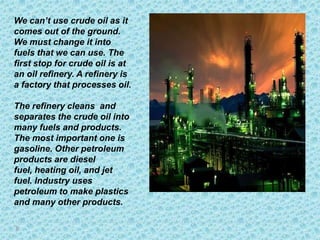 We can’t use crude oil as it
comes out of the ground.
We must change it into
fuels that we can use. The
first stop for crude oil is at
an oil refinery. A refinery is
a factory that processes oil.

The refinery cleans and
separates the crude oil into
many fuels and products.
The most important one is
gasoline. Other petroleum
products are diesel
fuel, heating oil, and jet
fuel. Industry uses
petroleum to make plastics
and many other products.
 