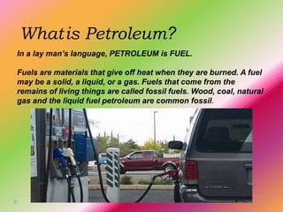 What is Petroleum?
In a lay man’s language, PETROLEUM is FUEL.

Fuels are materials that give off heat when they are burned. A fuel
may be a solid, a liquid, or a gas. Fuels that come from the
remains of living things are called fossil fuels. Wood, coal, natural
gas and the liquid fuel petroleum are common fossil.
 