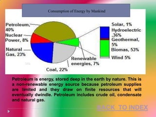 Consumption of Energy by Mankind




Petroleum is energy, stored deep in the earth by nature. This is
a non-renewable energy source because petroleum supplies
are limited and they draw on finite resources that will
eventually dwindle. Petroleum includes crude oil, condensate
and natural gas.
 