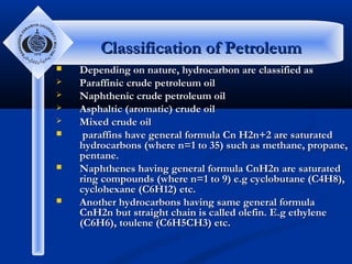 Classification of Petroleum











Depending on nature, hydrocarbon are classified as
Paraffinic crude petroleum oil
Naphthenic crude petroleum oil
Asphaltic (aromatic) crude oil
Mixed crude oil
paraffins have general formula Cn H2n+2 are saturated
hydrocarbons (where n=1 to 35) such as methane, propane,
pentane.
Naphthenes having general formula CnH2n are saturated
ring compounds (where n=1 to 9) e.g cyclobutane (C4H8),
cyclohexane (C6H12) etc.
Another hydrocarbons having same general formula
CnH2n but straight chain is called olefin. E.g ethylene
(C6H6), toulene (C6H5CH3) etc.

 