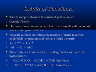 Origin of Petroleum

a)











Widely accepted theories for origin of petroleum are
Carbide Theory:
Hydrocarbons present in petroleum are formed by the action of
water or inorganic carbides
Inoganic carbides are formed by reaction of metal & carbon
under high temperature and pressure inside the earth
Ca + 2C = CaC2
Al + C = Al4C3
These carbides would react with underground water to form
hydrocarbons
CaC2 +2 H2O = Ca(OH)2 + C2H2 (acetylene)
Al4C3 + 12 H2O= 4Al(OH)3 + 3CH3 (methane)

 