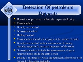 Detection Of petroleum
Deposits












Detection of petroleum include the steps as following.
Visual method
Geophysical method
Geological method
Drilling method
Visual method include oil seepages at the surface of earth.
Geophysical method include measuremet of density,
elasticity magnetic & electrical properties of the rocks
Geological method include the measurement of age &
nature of rocks inside the earth’s crust
Drilling is the final test when the petroleum deposit has been
proved by the earlier methods.

 