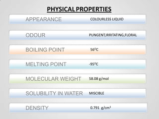PHYSICAL PROPERTIES
APPEARANCE
ODOUR

COLOURLESS LIQUID

PUNGENT,IRRITATING,FLORAL

BOILING POINT

56OC

MELTING POINT

-95OC

MOLECULAR WEIGHT

58.08 g/mol

SOLUBILITY IN WATER

MISCIBLE

DENSITY

0.791 g/cm3

 
