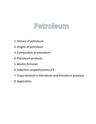 1.History of petroleum
2.Origins of petroleum
3.Composition of petroleum
4.Petroleum products
5.Atomic Emission
6.Inductive coupled plasma ICP
7.Trace element in Petroleum and Petroleum products
8.Application.
 