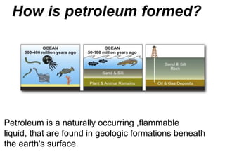Petroleum is a naturally occurring ,flammable
liquid, that are found in geologic formations beneath
the earth's surface.
How is petroleum formed?
 