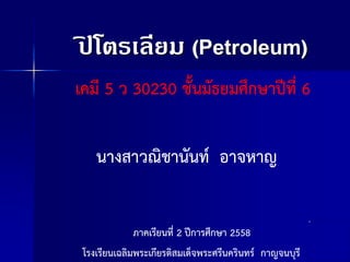 ปิ โตรเลียม (Petroleum)
เคมี 5 ว 30230 ชั้นมัธยมศึกษาปีที่ 6
นางสาวณิชานันท์ อาจหาญ
โรงเรียนเฉลิมพระเกียรติสมเด็จพระศรีนครินทร์ กาญจนบุรี
ภาคเรียนที่ 2 ปีการศึกษา 2558
 