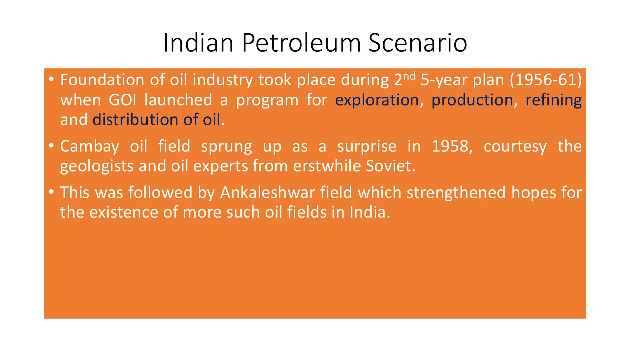 Indian Petroleum Scenario
• Foundation of oil industry took place during 2nd 5-year plan (1956-61)
when GOI launched a program for exploration, production, refining
and distribution of oil.
• Cambay oil field sprung up as a surprise in 1958, courtesy the
geologists and oil experts from erstwhile Soviet.
• This was followed by Ankaleshwar field which strengthened hopes for
the existence of more such oil fields in India.
 