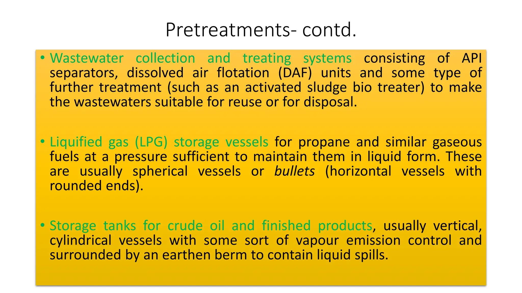 Pretreatments- contd.
• Wastewater collection and treating systems consisting of API
separators, dissolved air flotation (DAF) units and some type of
further treatment (such as an activated sludge bio treater) to make
the wastewaters suitable for reuse or for disposal.
• Liquified gas (LPG) storage vessels for propane and similar gaseous
fuels at a pressure sufficient to maintain them in liquid form. These
are usually spherical vessels or bullets (horizontal vessels with
rounded ends).
• Storage tanks for crude oil and finished products, usually vertical,
cylindrical vessels with some sort of vapour emission control and
surrounded by an earthen berm to contain liquid spills.
 