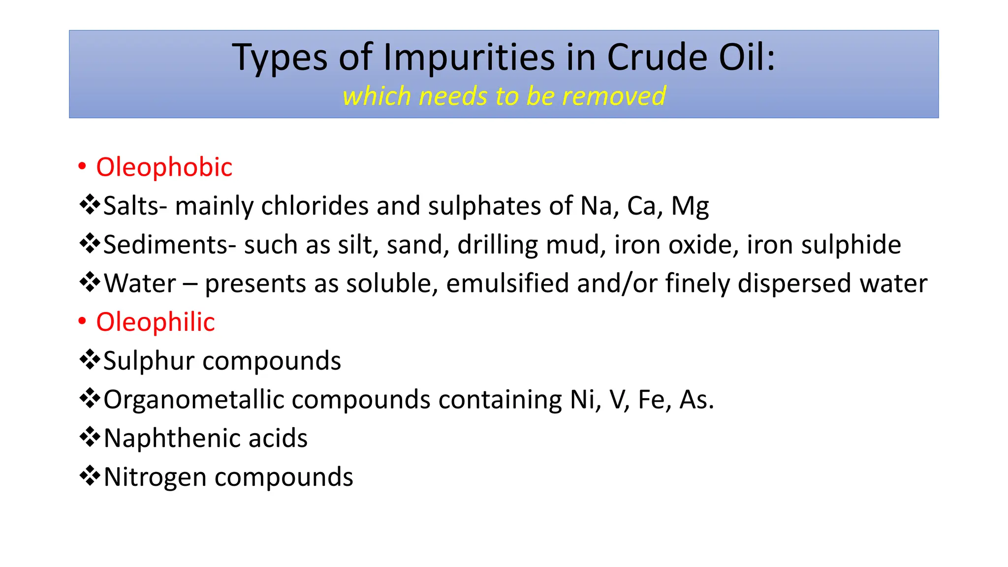 Types of Impurities in Crude Oil:
which needs to be removed
• Oleophobic
❖Salts- mainly chlorides and sulphates of Na, Ca, Mg
❖Sediments- such as silt, sand, drilling mud, iron oxide, iron sulphide
❖Water – presents as soluble, emulsified and/or finely dispersed water
• Oleophilic
❖Sulphur compounds
❖Organometallic compounds containing Ni, V, Fe, As.
❖Naphthenic acids
❖Nitrogen compounds
 