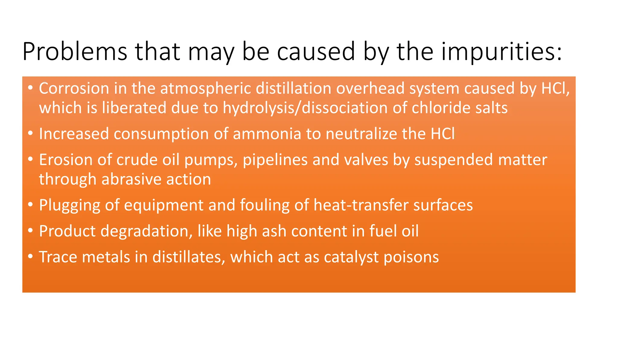 Problems that may be caused by the impurities:
• Corrosion in the atmospheric distillation overhead system caused by HCl,
which is liberated due to hydrolysis/dissociation of chloride salts
• Increased consumption of ammonia to neutralize the HCl
• Erosion of crude oil pumps, pipelines and valves by suspended matter
through abrasive action
• Plugging of equipment and fouling of heat-transfer surfaces
• Product degradation, like high ash content in fuel oil
• Trace metals in distillates, which act as catalyst poisons
 