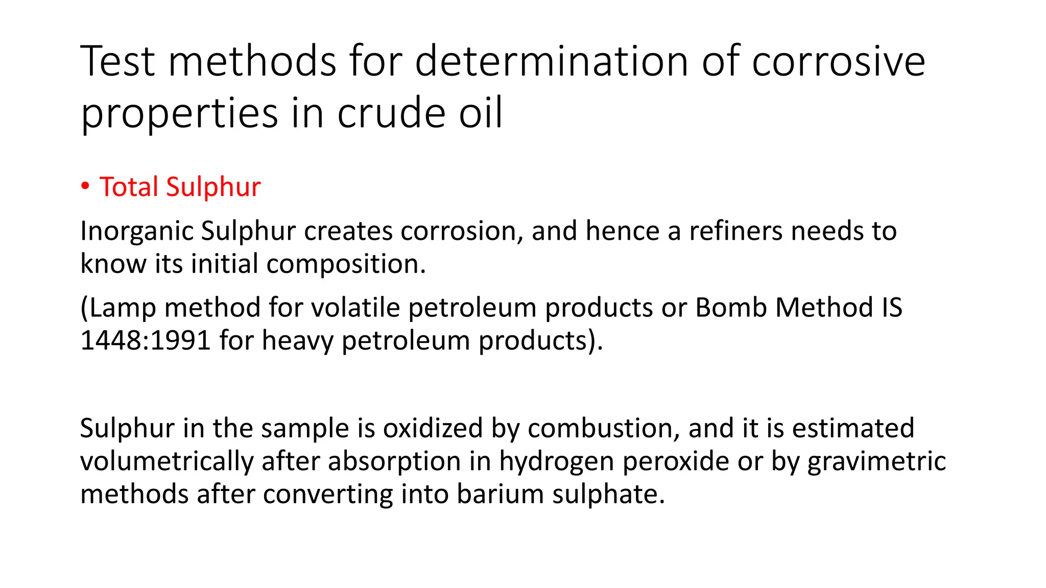 Test methods for determination of corrosive
properties in crude oil
• Total Sulphur
Inorganic Sulphur creates corrosion, and hence a refiners needs to
know its initial composition.
(Lamp method for volatile petroleum products or Bomb Method IS
1448:1991 for heavy petroleum products).
Sulphur in the sample is oxidized by combustion, and it is estimated
volumetrically after absorption in hydrogen peroxide or by gravimetric
methods after converting into barium sulphate.
 