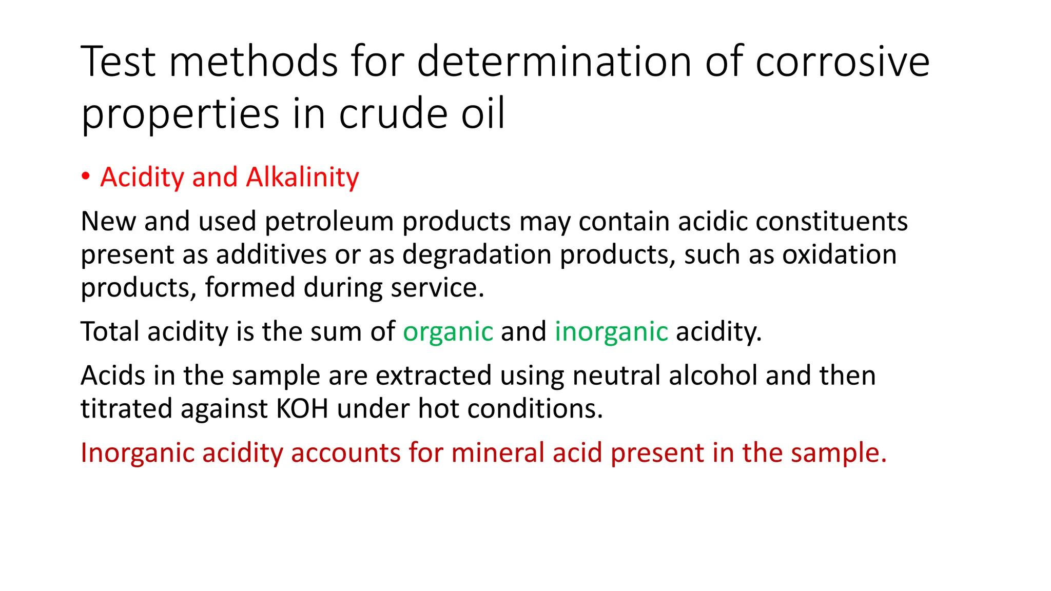 Test methods for determination of corrosive
properties in crude oil
• Acidity and Alkalinity
New and used petroleum products may contain acidic constituents
present as additives or as degradation products, such as oxidation
products, formed during service.
Total acidity is the sum of organic and inorganic acidity.
Acids in the sample are extracted using neutral alcohol and then
titrated against KOH under hot conditions.
Inorganic acidity accounts for mineral acid present in the sample.
 