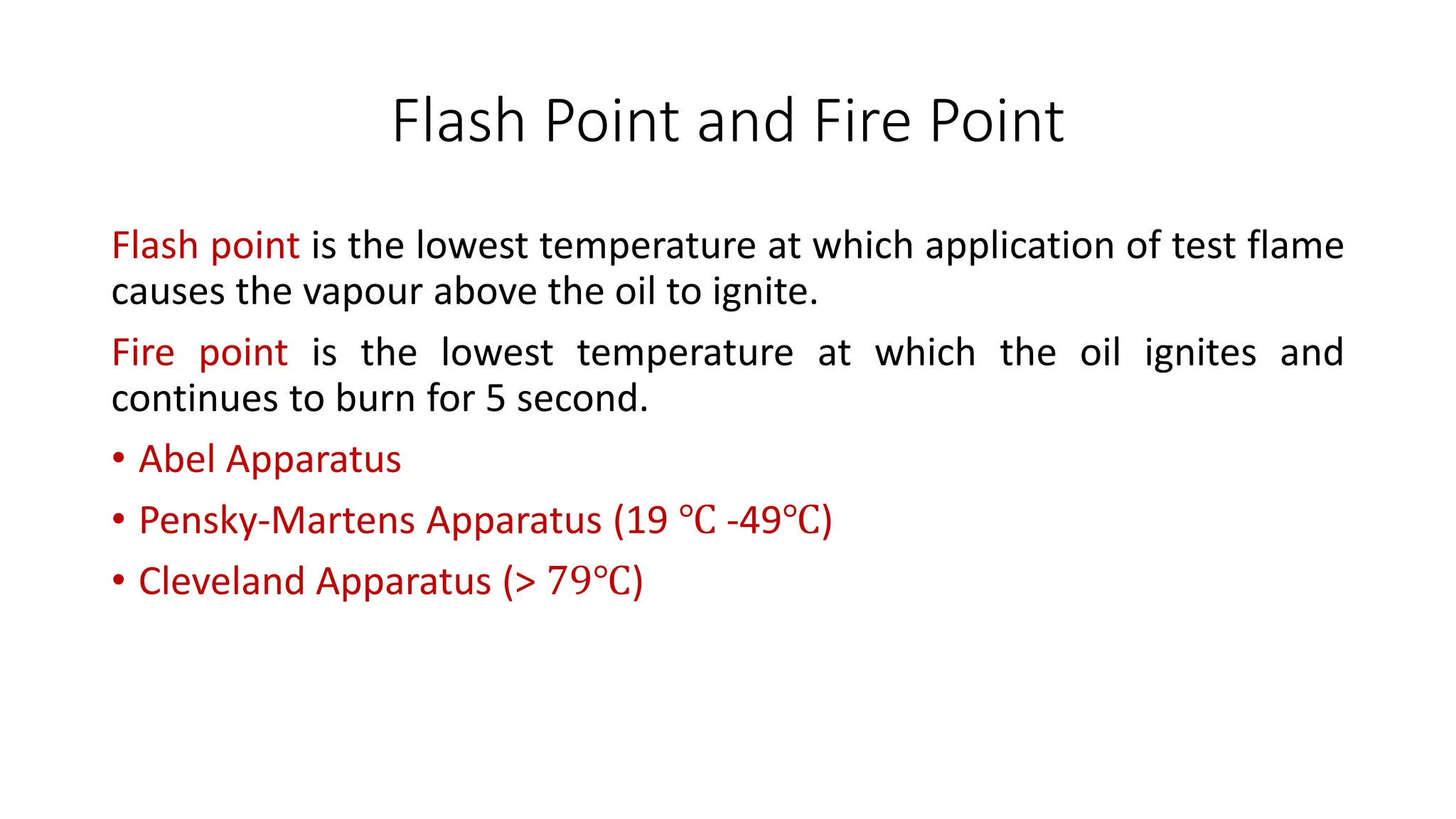 Flash Point and Fire Point
Flash point is the lowest temperature at which application of test flame
causes the vapour above the oil to ignite.
Fire point is the lowest temperature at which the oil ignites and
continues to burn for 5 second.
• Abel Apparatus
• Pensky-Martens Apparatus (19 ℃ -49℃)
• Cleveland Apparatus (> 79℃)
 