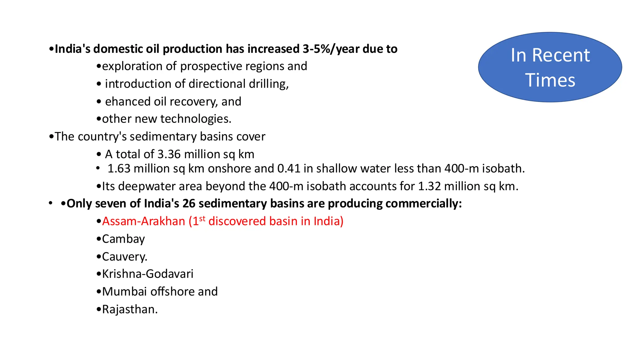 •India's domestic oil production has increased 3-5%/year due to
•exploration of prospective regions and
• introduction of directional drilling,
• ehanced oil recovery, and
•other new technologies.
•The country's sedimentary basins cover
• A total of 3.36 million sq km
• 1.63 million sq km onshore and 0.41 in shallow water less than 400-m isobath.
•Its deepwater area beyond the 400-m isobath accounts for 1.32 million sq km.
• •Only seven of India's 26 sedimentary basins are producing commercially:
•Assam-Arakhan (1st discovered basin in India)
•Cambay
•Cauvery.
•Krishna-Godavari
•Mumbai offshore and
•Rajasthan.
In Recent
Times
 