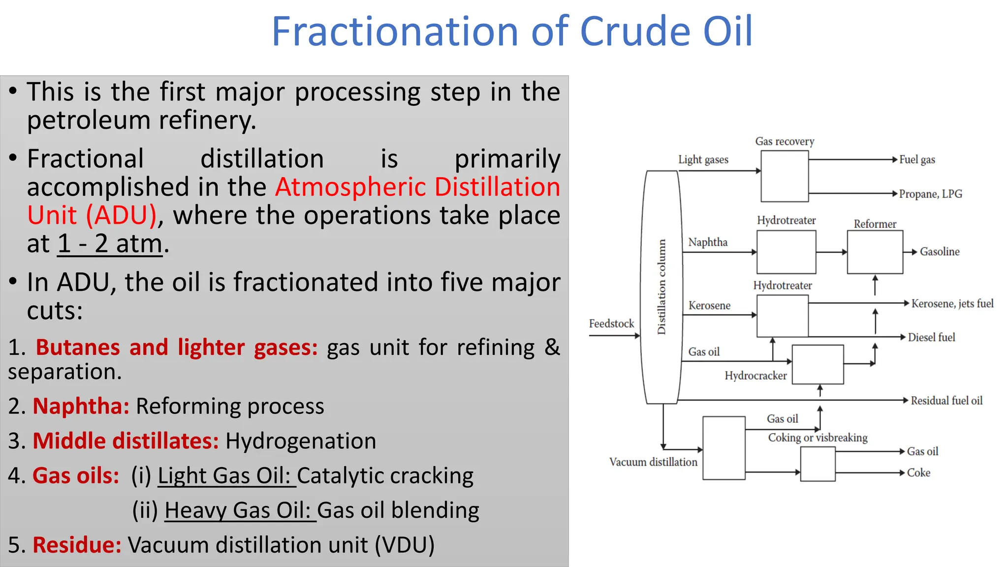 Fractionation of Crude Oil
• This is the first major processing step in the
petroleum refinery.
• Fractional distillation is primarily
accomplished in the Atmospheric Distillation
Unit (ADU), where the operations take place
at 1 - 2 atm.
• In ADU, the oil is fractionated into five major
cuts:
1. Butanes and lighter gases: gas unit for refining &
separation.
2. Naphtha: Reforming process
3. Middle distillates: Hydrogenation
4. Gas oils: (i) Light Gas Oil: Catalytic cracking
(ii) Heavy Gas Oil: Gas oil blending
5. Residue: Vacuum distillation unit (VDU)
 