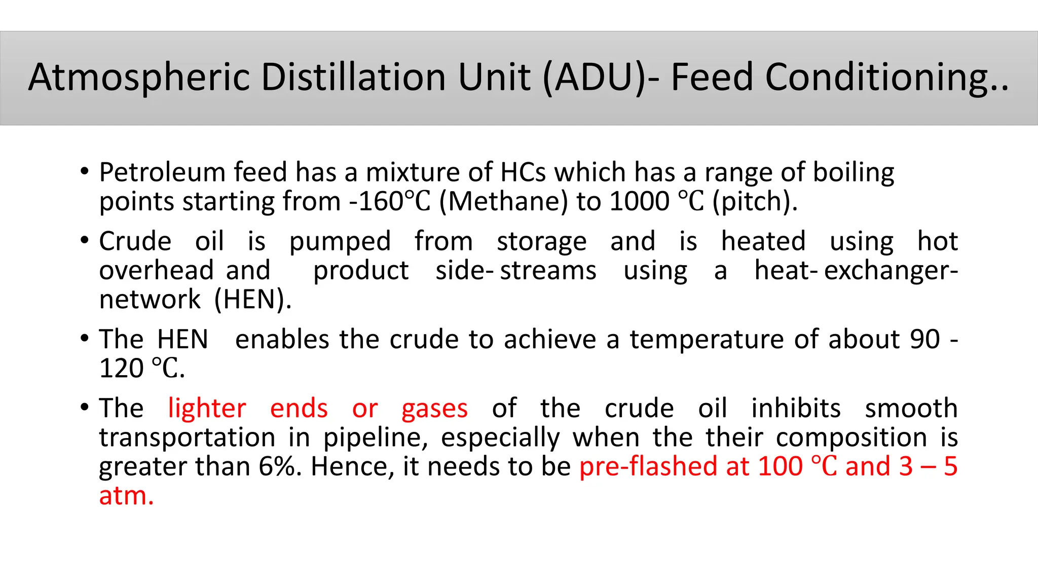 Atmospheric Distillation Unit (ADU)- Feed Conditioning..
• Petroleum feed has a mixture of HCs which has a range of boiling
points starting from -160℃ (Methane) to 1000 ℃ (pitch).
• Crude oil is pumped from storage and is heated using hot
overhead and product side- streams using a heat- exchanger-
network (HEN).
• The HEN enables the crude to achieve a temperature of about 90 ‐
120 ℃.
• The lighter ends or gases of the crude oil inhibits smooth
transportation in pipeline, especially when the their composition is
greater than 6%. Hence, it needs to be pre-flashed at 100 ℃ and 3 – 5
atm.
 