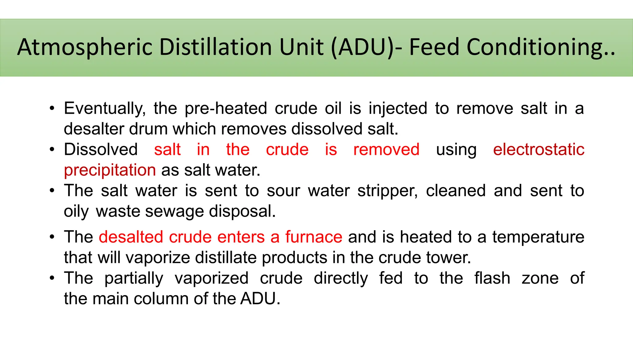 Atmospheric Distillation Unit (ADU)- Feed Conditioning..
• Eventually, the pre‐heated crude oil is injected to remove salt in a
desalter drum which removes dissolved salt.
• Dissolved salt in the crude is removed using electrostatic
precipitation as salt water.
• The salt water is sent to sour water stripper, cleaned and sent to
oily waste sewage disposal.
• The desalted crude enters a furnace and is heated to a temperature
that will vaporize distillate products in the crude tower.
• The partially vaporized crude directly fed to the flash zone of
the main column of the ADU.
 