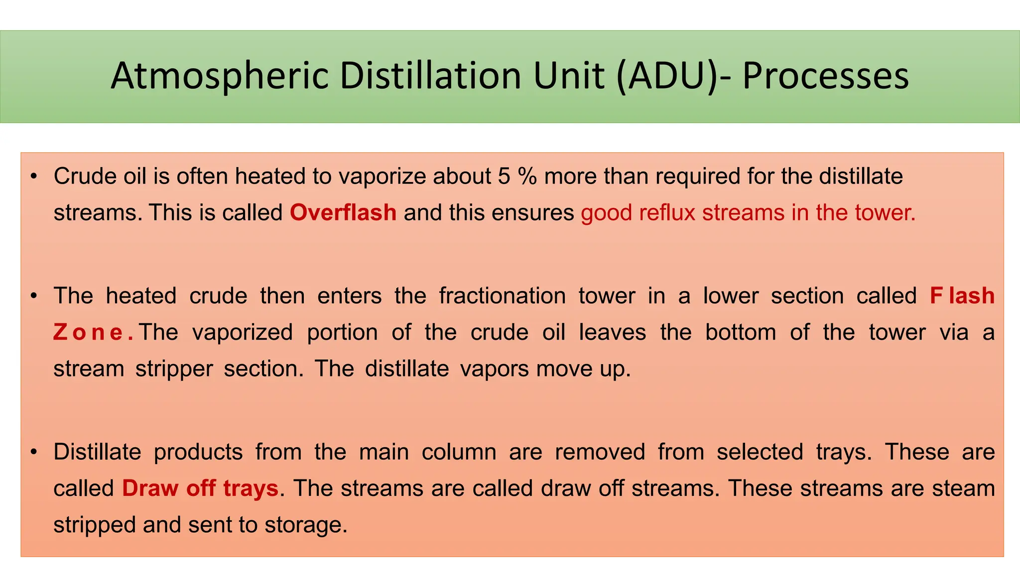 Atmospheric Distillation Unit (ADU)- Processes
• Crude oil is often heated to vaporize about 5 % more than required for the distillate
streams. This is called Overflash and this ensures good reflux streams in the tower.
• The heated crude then enters the fractionation tower in a lower section called F lash
Z o n e . The vaporized portion of the crude oil leaves the bottom of the tower via a
stream stripper section. The distillate vapors move up.
• Distillate products from the main column are removed from selected trays. These are
called Draw off trays. The streams are called draw off streams. These streams are steam
stripped and sent to storage.
 