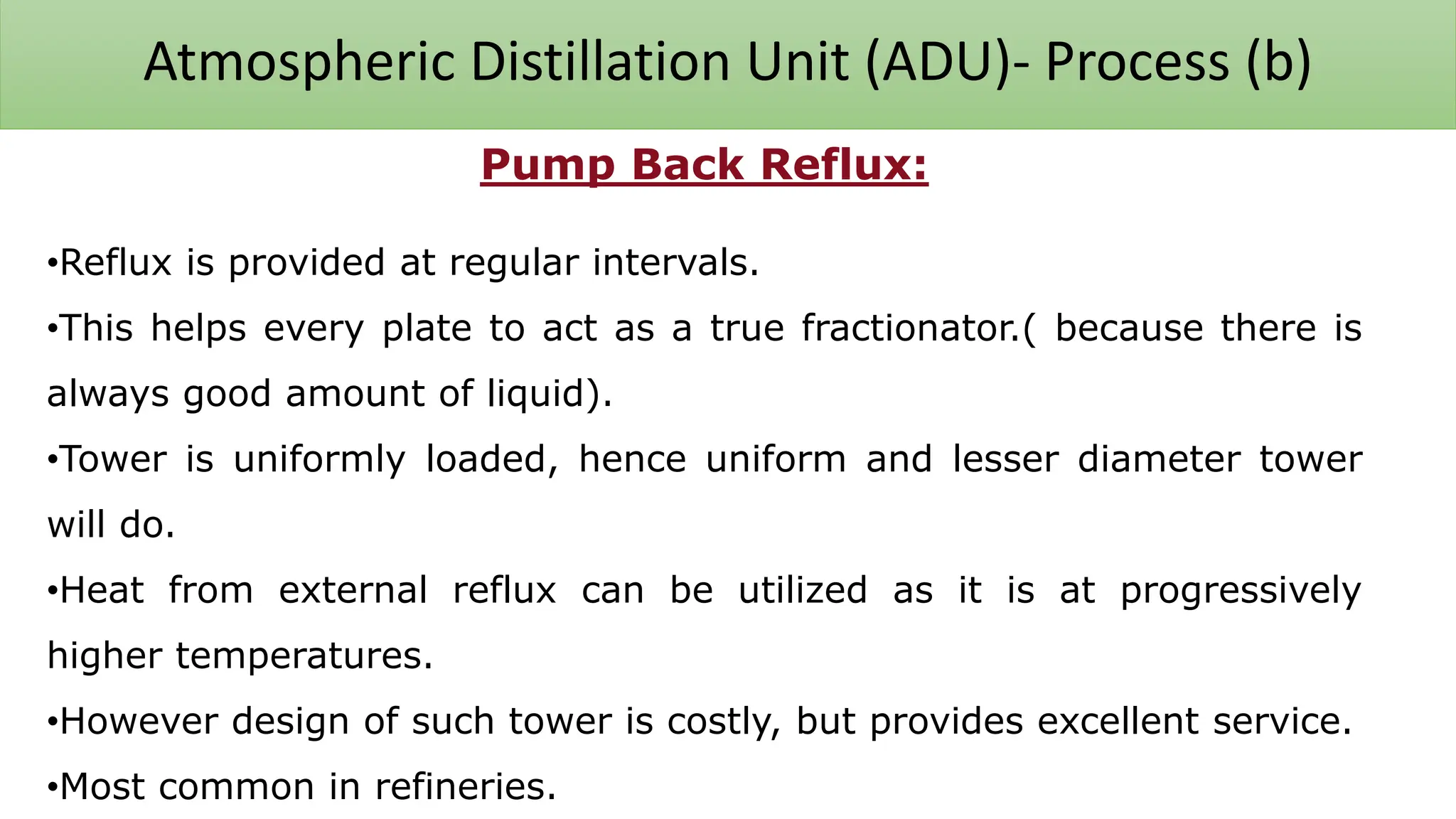 Atmospheric Distillation Unit (ADU)- Process (b)
Pump Back Reflux:
•Reflux is provided at regular intervals.
•This helps every plate to act as a true fractionator.( because there is
always good amount of liquid).
•Tower is uniformly loaded, hence uniform and lesser diameter tower
will do.
•Heat from external reflux can be utilized as it is at progressively
higher temperatures.
•However design of such tower is costly, but provides excellent service.
•Most common in refineries.
 