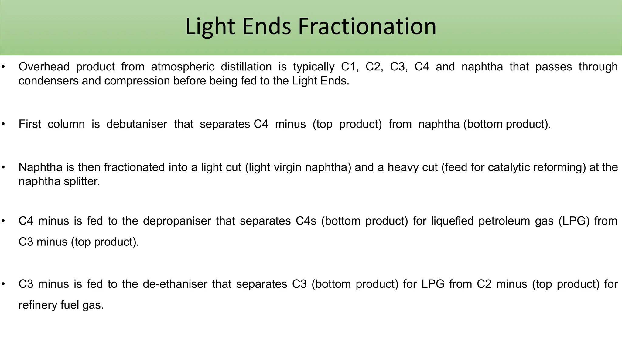Light Ends Fractionation
• Overhead product from atmospheric distillation is typically C1, C2, C3, C4 and naphtha that passes through
condensers and compression before being fed to the Light Ends.
• First column is debutaniser that separates C4 minus (top product) from naphtha (bottom product).
• Naphtha is then fractionated into a light cut (light virgin naphtha) and a heavy cut (feed for catalytic reforming) at the
naphtha splitter.
• C4 minus is fed to the depropaniser that separates C4s (bottom product) for liquefied petroleum gas (LPG) from
C3 minus (top product).
• C3 minus is fed to the de-ethaniser that separates C3 (bottom product) for LPG from C2 minus (top product) for
refinery fuel gas.
 