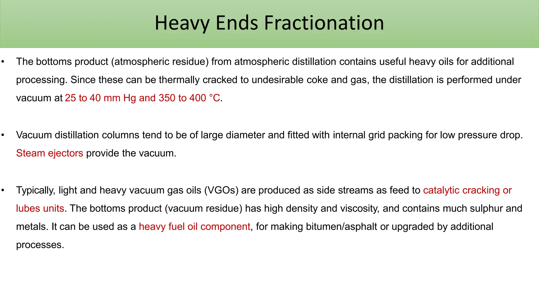 Heavy Ends Fractionation
• The bottoms product (atmospheric residue) from atmospheric distillation contains useful heavy oils for additional
processing. Since these can be thermally cracked to undesirable coke and gas, the distillation is performed under
vacuum at 25 to 40 mm Hg and 350 to 400 °C.
• Vacuum distillation columns tend to be of large diameter and fitted with internal grid packing for low pressure drop.
Steam ejectors provide the vacuum.
• Typically, light and heavy vacuum gas oils (VGOs) are produced as side streams as feed to catalytic cracking or
lubes units. The bottoms product (vacuum residue) has high density and viscosity, and contains much sulphur and
metals. It can be used as a heavy fuel oil component, for making bitumen/asphalt or upgraded by additional
processes.
 