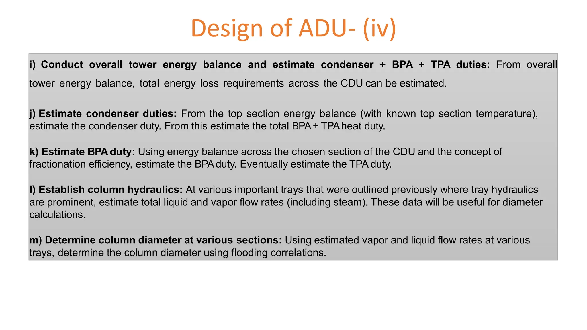 Design of ADU- (iv)
i) Conduct overall tower energy balance and estimate condenser + BPA + TPA duties: From overall
tower energy balance, total energy loss requirements across the CDU can be estimated.
j) Estimate condenser duties: From the top section energy balance (with known top section temperature),
estimate the condenser duty. From this estimate the total BPA+ TPAheat duty.
k) Estimate BPA duty: Using energy balance across the chosen section of the CDU and the concept of
fractionation efficiency, estimate the BPAduty. Eventually estimate the TPA duty.
l) Establish column hydraulics: At various important trays that were outlined previously where tray hydraulics
are prominent, estimate total liquid and vapor flow rates (including steam). These data will be useful for diameter
calculations.
m) Determine column diameter at various sections: Using estimated vapor and liquid flow rates at various
trays, determine the column diameter using flooding correlations.
 