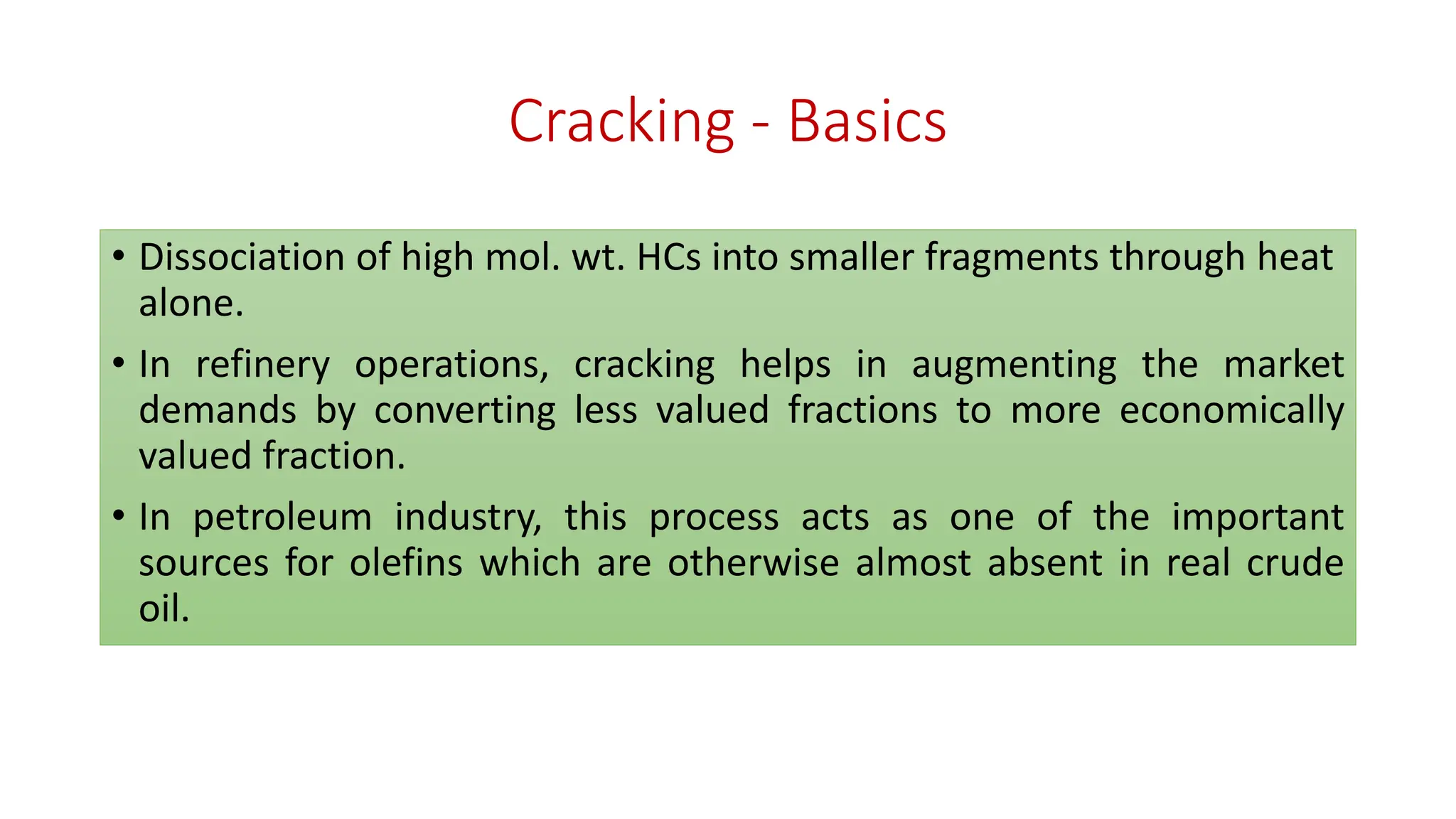 Cracking - Basics
• Dissociation of high mol. wt. HCs into smaller fragments through heat
alone.
• In refinery operations, cracking helps in augmenting the market
demands by converting less valued fractions to more economically
valued fraction.
• In petroleum industry, this process acts as one of the important
sources for olefins which are otherwise almost absent in real crude
oil.
 