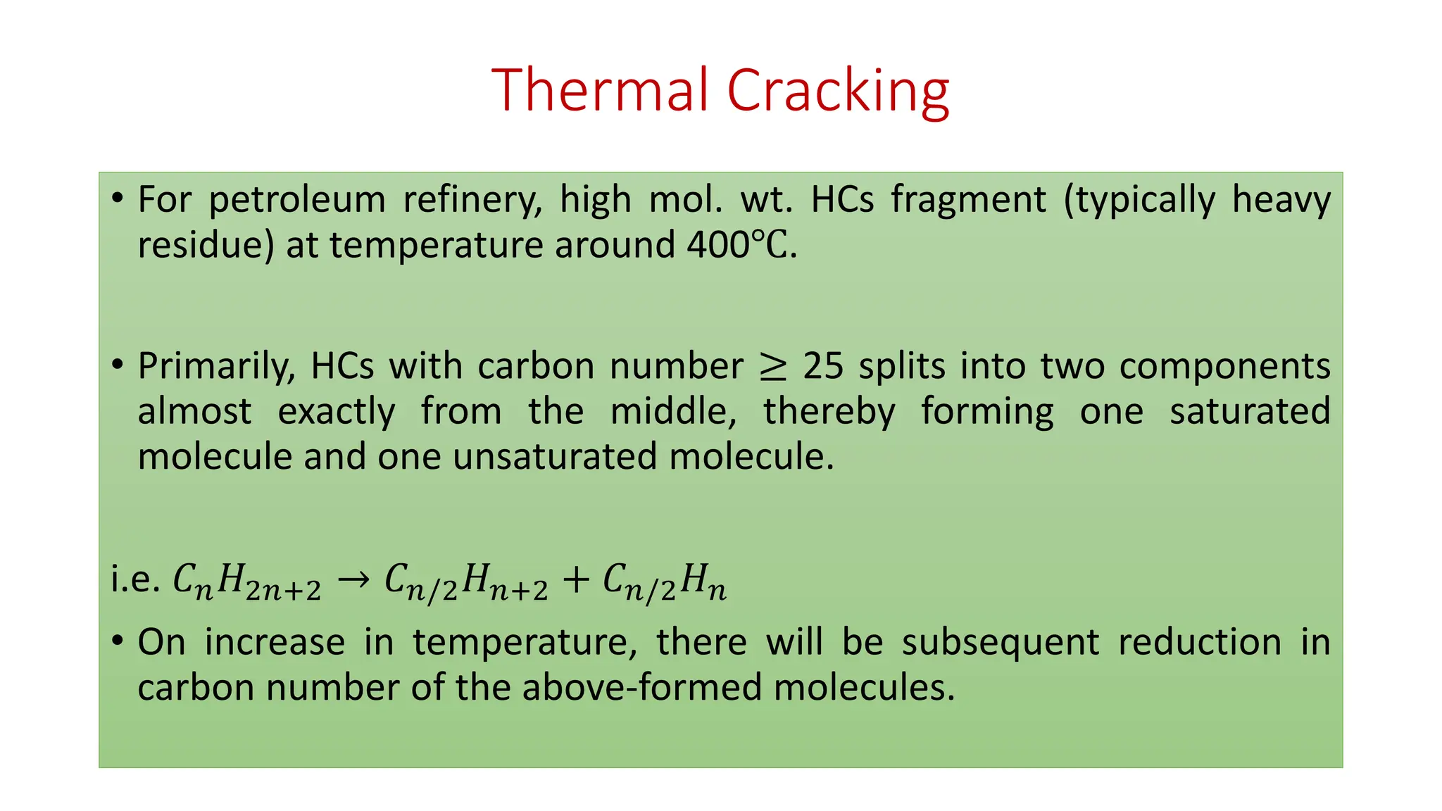 Thermal Cracking
• For petroleum refinery, high mol. wt. HCs fragment (typically heavy
residue) at temperature around 400℃.
• Primarily, HCs with carbon number ≥ 25 splits into two components
almost exactly from the middle, thereby forming one saturated
molecule and one unsaturated molecule.
i.e. 𝐶𝑛𝐻2𝑛+2 → 𝐶𝑛/2𝐻𝑛+2 + 𝐶𝑛/2𝐻𝑛
• On increase in temperature, there will be subsequent reduction in
carbon number of the above-formed molecules.
 
