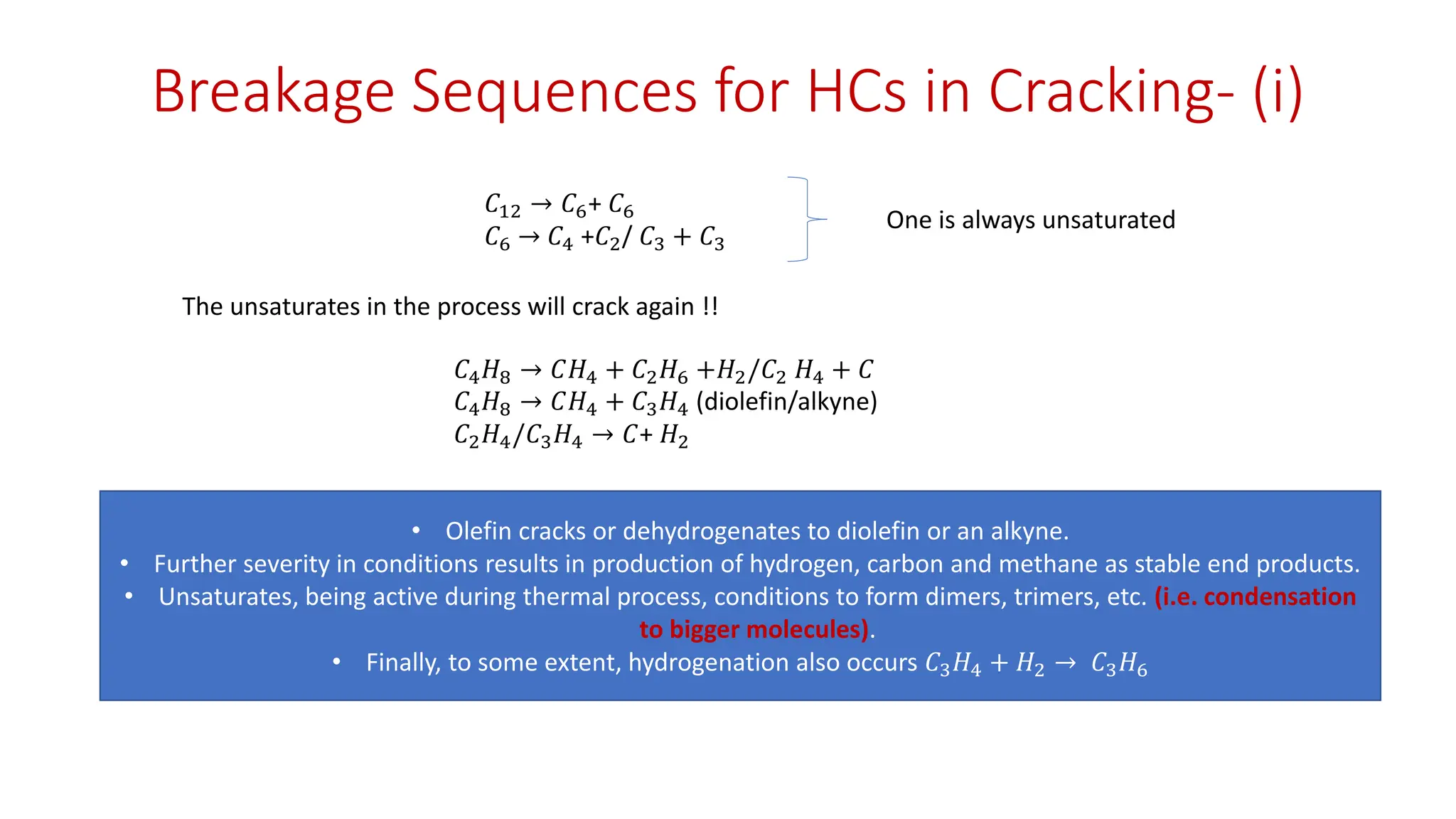 Breakage Sequences for HCs in Cracking- (i)
𝐶12 → 𝐶6+ 𝐶6
𝐶6 → 𝐶4 +𝐶2/ 𝐶3 + 𝐶3
One is always unsaturated
The unsaturates in the process will crack again !!
𝐶4𝐻8 → 𝐶𝐻4 + 𝐶2𝐻6 +𝐻2/𝐶2 𝐻4 + 𝐶
𝐶4𝐻8 → 𝐶𝐻4 + 𝐶3𝐻4 (diolefin/alkyne)
𝐶2𝐻4/𝐶3𝐻4 → 𝐶+ 𝐻2
• Olefin cracks or dehydrogenates to diolefin or an alkyne.
• Further severity in conditions results in production of hydrogen, carbon and methane as stable end products.
• Unsaturates, being active during thermal process, conditions to form dimers, trimers, etc. (i.e. condensation
to bigger molecules).
• Finally, to some extent, hydrogenation also occurs 𝐶3𝐻4 + 𝐻2 → 𝐶3𝐻6
 