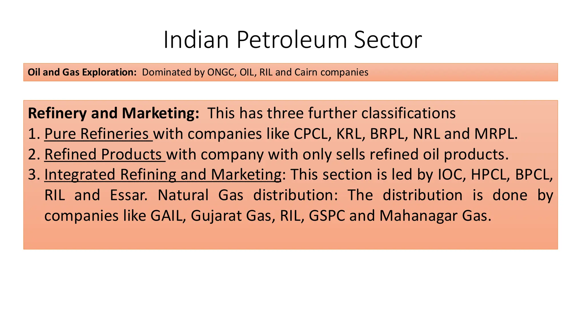Indian Petroleum Sector
Oil and Gas Exploration: Dominated by ONGC, OIL, RIL and Cairn companies
Refinery and Marketing: This has three further classifications
1. Pure Refineries with companies like CPCL, KRL, BRPL, NRL and MRPL.
2. Refined Products with company with only sells refined oil products.
3. Integrated Refining and Marketing: This section is led by IOC, HPCL, BPCL,
RIL and Essar. Natural Gas distribution: The distribution is done by
companies like GAIL, Gujarat Gas, RIL, GSPC and Mahanagar Gas.
 
