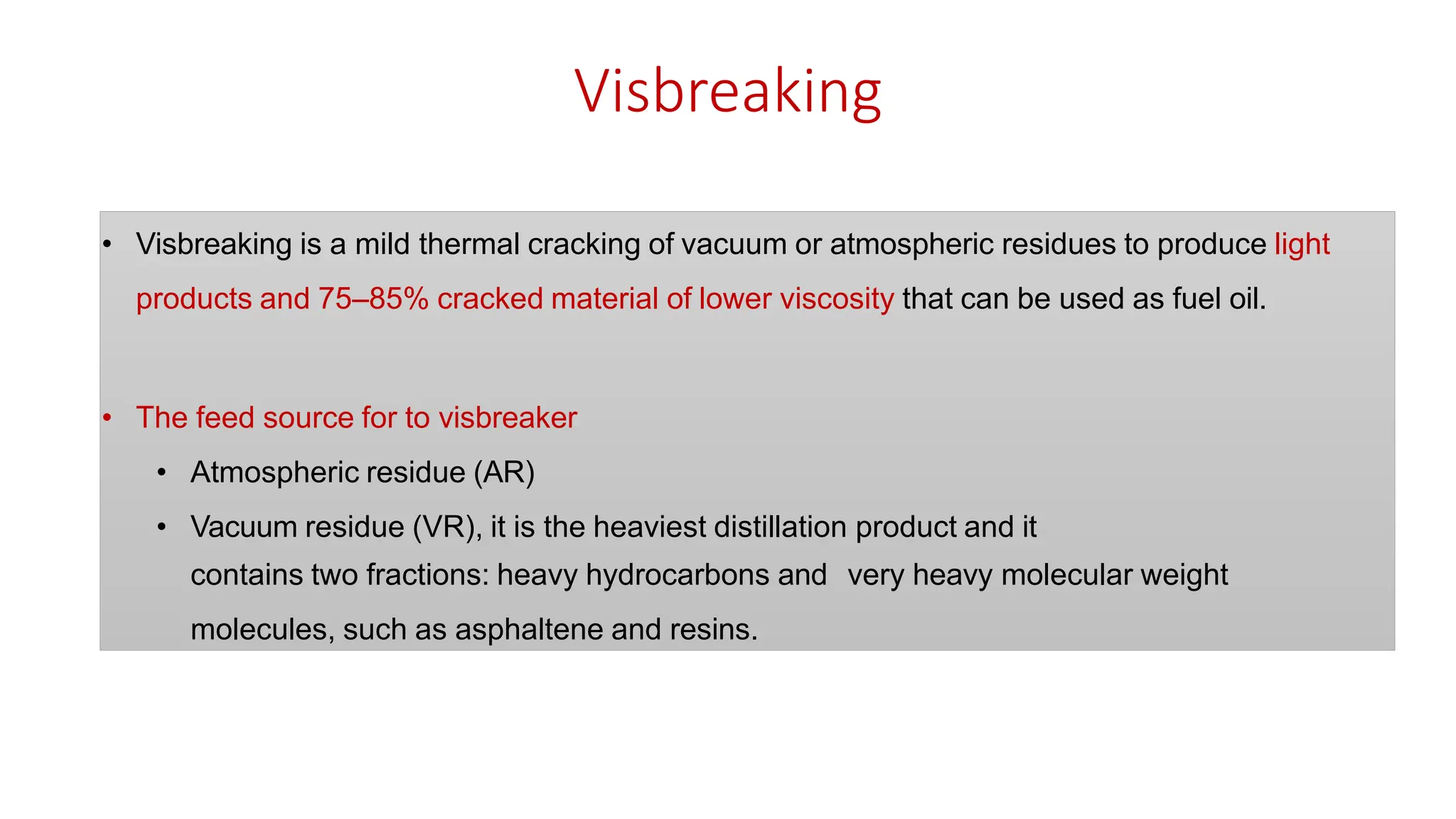 Visbreaking
• Visbreaking is a mild thermal cracking of vacuum or atmospheric residues to produce light
products and 75–85% cracked material of lower viscosity that can be used as fuel oil.
• The feed source for to visbreaker
• Atmospheric residue (AR)
• Vacuum residue (VR), it is the heaviest distillation product and it
contains two fractions: heavy hydrocarbons and very heavy molecular weight
molecules, such as asphaltene and resins.
 