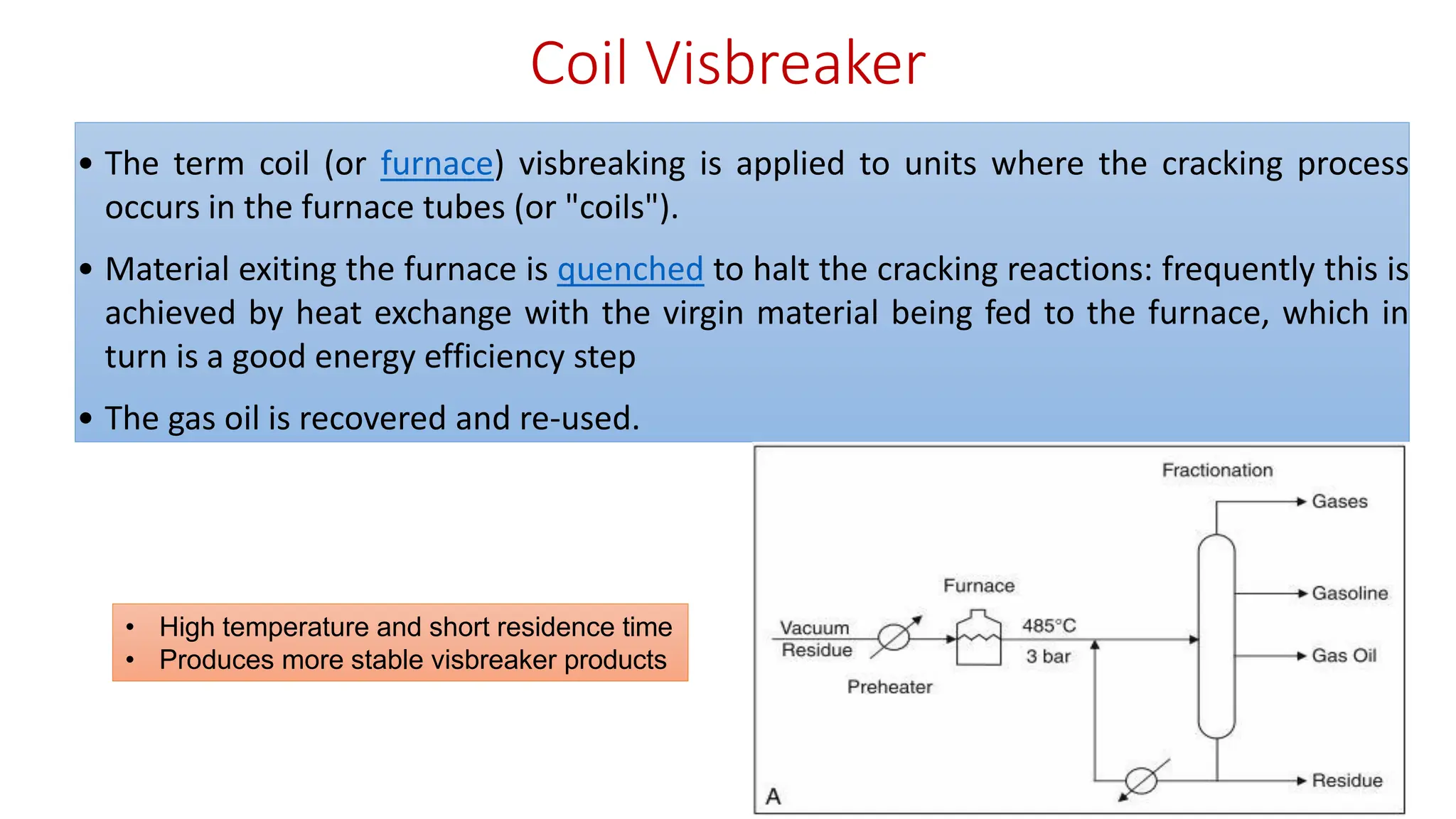 Coil Visbreaker
• The term coil (or furnace) visbreaking is applied to units where the cracking process
occurs in the furnace tubes (or "coils").
• Material exiting the furnace is quenched to halt the cracking reactions: frequently this is
achieved by heat exchange with the virgin material being fed to the furnace, which in
turn is a good energy efficiency step
• The gas oil is recovered and re-used.
• High temperature and short residence time
• Produces more stable visbreaker products
 